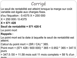 Corrigé
Le seuil de rentabilité est atteint lorsque la marge sur coût
variable est égale aux charges fixes.
d'ou l'équation : 0.4375 X = 250 000
X = 250 000 / 0.4375
X = 571 428
Seuil de rentabilité = 571 428 €
Le point mort
Rappels :
Le point mort est la date à laquelle le seuil de rentabilité est
atteint.
Calcul du point mort = (SR / CA) * 365.
Point mort = (571 428 / 600 000) * 365 = 0.952 * 365 = 347.5
jours
= 347.5 /30 = 11.58 mois soit 11 mois complets + 58 % d'un
 