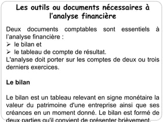 Les outils ou documents nécessaires à
l’analyse financière
Deux documents comptables sont essentiels à
l’analyse financière :
 le bilan et
 le tableau de compte de résultat.
L'analyse doit porter sur les comptes de deux ou trois
derniers exercices.
Le bilan
Le bilan est un tableau relevant en signe monétaire la
valeur du patrimoine d'une entreprise ainsi que ses
créances en un moment donné. Le bilan est formé de
 