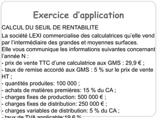 Exercice d’application
CALCUL DU SEUIL DE RENTABILITE
La société LEXI commercialise des calculatrices qu’elle vend
par l’intermédiaire des grandes et moyennes surfaces.
Elle vous communique les informations suivantes concernant
l’année N :
- prix de vente TTC d’une calculatrice aux GMS : 29,9 € ;
- taux de remise accordé aux GMS : 5 % sur le prix de vente
HT ;
- quantités produites: 100 000 ;
- achats de matières premières: 15 % du CA ;
- charges fixes de production: 500 000 € ;
- charges fixes de distribution: 250 000 € ;
- charges variables de distribution: 5 % du CA ;
 