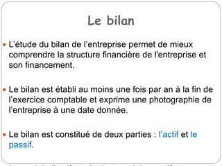 Le bilan
 L’étude du bilan de l’entreprise permet de mieux
comprendre la structure financière de l'entreprise et
son financement.
 Le bilan est établi au moins une fois par an à la fin de
l’exercice comptable et exprime une photographie de
l’entreprise à une date donnée.
 Le bilan est constitué de deux parties : l’actif et le
passif.
 