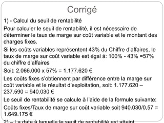 Corrigé
1) - Calcul du seuil de rentabilité
Pour calculer le seuil de rentabilité, il est nécessaire de
déterminer le taux de marge sur coût variable et le montant des
charges fixes.
Si les coûts variables représentent 43% du Chiffre d’affaires, le
taux de marge sur coût variable est égal à: 100% - 43% =57%
du chiffre d’affaires
Soit: 2.066.000 x 57% = 1.177.620 €
Les coûts fixes s’obtiennent par différence entre la marge sur
coût variable et le résultat d’exploitation, soit: 1.177.620 –
237.590 = 940.030 €
Le seuil de rentabilité se calcule à l’aide de la formule suivante:
Coûts fixes/Taux de marge sur coût variable soit 940.030/0,57 =
1.649.175 €
 