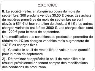 Exercice
II. La société Fellec a fabriqué au cours du mois de
septembre, 300 produits vendus 30,50 € pièce. Les achats
de matières premières du mois de septembre se sont
élevés à 854 € et leur variation de stocks à 61 € ; les autres
charges variables ont été de 3660 €. Les charges fixes sont
de 1220 € pour le mois de septembre.
Une modification des conditions de production permettra de
réduire de 4% les charges variables mais augmentera de
137 € les charges fixes.
1) - Calculez le seuil de rentabilité en valeur et en quantité
pour le mois de septembre.
2) - Déterminez et appréciez le seuil de rentabilité et le
résultat prévisionnel en tenant compte des modifications
des conditions de production.
 