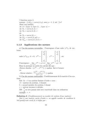 9 fonction norm ()
syntaxe : jjjAjjjp = norm(A; p), avec p = 1; 2; inf; ’fro0
Ainsi (sur matlab)
o A = [ligne 1; ligne 2; :::; ligne n] -
o N1 = norm(A; 1) -
o N2 = norm(A; 2) -
où
o N2 = norm(A) -
o Ninf = norm(A; inf) -
o Nfro = norm(A;0
fro0
) -
1.1.3 Applications des normes
a) Cas des normes vectorielles : Convergence d’une suite (xk
)k de vec-
teurs.
suite (xk
)k 0 :k = 0; x(0)
=
2
6
6
6
6
4
x0
1
x0
2
:
:
x0
n
3
7
7
7
7
5
; x(1)
=
2
6
6
6
6
4
x1
1
x1
2
:
:
x1
n
3
7
7
7
7
5
; etc
Convergence : lim
k !+1
x(k)
= y () lim
k !+1
jx(k)
yj = 0
Dans la pratique on arrête les calculs dès que :
-Erreur absolue : jjx(k)
x(k+1)
jj epsilon …xé à l’avance
ou
- Erreur relative :
jjx(k)
x(k+1)
jj
jjx(k+1)jj
epsilon
b) Cas des normes matricielles : Conditionnement de la matrice d’un sys-
tème
Soit Ax = b un système linéaire d’ordre n avec :
A = matrice du système, A donnée
b = second membre du système, b donné
x = vecteur inconnu à calculer.
NB :
1
3
ne sera jamais saisi avec exactitude dans un ordinateur
exemple : e; :
De…nition 8 (Conditionnement ou nombre de contion d’une matrice)
Soit A une matrice carrée d’ordre n: on appelle nombre de condition le
réel positif noté cond(A) et dé…ni par :
10
 