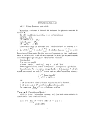 cond(A) = jjAjj:jjA 1
jj
où jj:jj désigne la norme matricielle.
Son utilité : mésurer la …abilité des solutions de systèmes linéaires de
matrice A.
En e¤et considérons un système et ses perturbations :
Ax = b (S)
(A + A)x0
= b (P1)
Ax0
= b + b (P2)
(A + A)x0
= b + b
Considérons (P1); on démontre que l’erreur commise en prenant x0
=
x+ x véri…e
jj xjj
jjxjj
cond(A)
jj Ajj
jjAjj
. Il est alors clair que
jj xjj
jjxjj
est petite
lorsque cond(A) est petit. On dira alors que le système est bien conditionné.
Dans le cas contaire, il est mal conditionnée car toute petite perturbation
des données provoque une grosse erreur sur les solutions.
Sous matlab
9 la fonction cond()
syntaxe : cond(A); cond(A; p); où p = 1; 3; inf; "fro"
Autre application des normes matricielles : Convergence d’algorithmes
Pour résoudre Ax = b; surtout lorsque l’ordre n de la matrice A est très
grand, on construit une suite (x(k)
)k2N de vecteurs selon l’algorithme suivant :
x(0)
donné dans Rn
x(k+1)
= x(k)
+
où :
est une matrice carrée d’ordre n appelée matrice d’itération
est un vecteur de Rn
appelé second membre associé :
On espère que lim
k !+1
x(k)
= x; solution du système
Theorem 9 (Condition su¢ sante)
Si jj jj < 1 alors l’algorithme converge, où jj:jj est une norme matricielle
subordonnée à une norme vectorielle.
Conv () lim
k !+1
k
= 0 () ( ) < 1 (= jj jj < 1
( ) jj jj
11
 