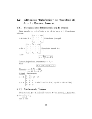 1.2 Méthodes "théoriques" de résolution de
Ax = b : Cramer, Inverse
1.2.1 Méthodes des déterminants ou de cramer
Pour résoudre Ax = b, d’ordre n, on calcule les (n + 1) déterminants
suivants :
- = det(A) =
a11 : : a1n
: : : :
: : : :
an1 : : ann
déterminant principal
- xi =
a11 : b1 : a1n
: : : : :
: : : : :
: : : : :
an1 : bn : ann
déterminant associé à xi
Alors
xi =
xi
; i = 1; n
Nombre d’opérations élémentaire : ; ;
Coût :
Nc = (n + 1)!(n + 1) 1
Exemple : n = 5; Nc = 4319
n = 10; Nc = 4:108
Rappel : Déterminant
n = 2;
a b
a0
b0 = ab0
a0
b
n = 3;
a b c
a0
b0
c0
a00
b00
c00
= (ab0
c00
+ a0
b00
c + a00
bc0
) (cb0
a00
+ c0
b00
a + c00
ba0
)
1.2.2 Méthode de l’inverse
Pour résoudre Ax = b; on calcule l’inverse A 1
de A alors x = A 1
b. Mais
A 1
=
1
det(A)
t
CA
vers le coût :
12
 