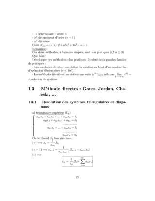 - 1 déterminant d’ordre n
- n2
déterminant d’ordre (n 1)
- n2
divisions
Coût Ninv = (n + 1)! + n!n2
+ 2n2
n 1
Remarque :
Ces deux méthodes, à formules simples, sont non pratiques (cf n 3)
Que faire ?
Développer des méthodess plus pratiques. Il existe deux grandes familles
de pratiques :
- Les méthodes directes : on obtient la solution au bout d’un nombre …ni
d’opération élémentaires (n 100):
- Les méthodes itératives : on obtient une suite (x(k)
)k N telle que lim
k !+1
x(k)
=
x; solution du système
1.3 Méthode directes : Gauss, Jordan, Cho-
leski, ...
1.3.1 Résolution des systèmes triangulaires et diago-
naux
a) triangulaire supérieur (Up)
8
>>>>>><
>>>>>>:
a11x1 + a12x2 + ::: + a1nxn = b1
a22x2 + a23x3::: + a2n = b2
:::::::::::::::::
an1xi + ::: + ainxn = bi
:::::::::::::::::
annxn = bn
On le résoud du bas vers haut
(n) =) xn =
1
ann
:bn
(n 1) =) xn 1 =
1
an 1;n 1
:[bn 1 an 1xn]
(i) =)
xii =
1
aii
:[bi
i+1X
j=n
aijxj]
13
 