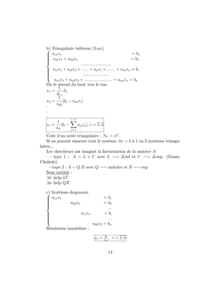 b) Triangulaire inférieur (Low)8
>>>>>><
>>>>>>:
a11x1 = b1
a21x1 + a22x2 = b2
:::::::::::::::::::::::::
ai1x1 + ai2x2 + :::::: + aiixi + ::::::: + ainxn = bi
:::::::::::::::::::::
an1x1 + an2x2 + :::::::::::::::::::::::: + annxn = bn
On le résoud du haut vers le bas
x1 =
1
/a11
:b1
x2 =
1
a22
[b2 a21x1]
:
:
:
xi =
1
aii
[bi
i 1X
j=1
aijxj]; i = 1; n
Coût d’un sytèe triangulaire : NT = n2
:
Si on pouvait ramener tout le système Ax = b à 1 ou 2 systèmes triangu-
laires...
Les chercheurs ont imaginé la factorisation de la matrice A
- type 1 : A = L U avec L ! inf et U ! sup (Gauss,
Choleski)
- tupe 2 : A = Q:R avec Q ! unitaire et R ! sup
Sous matlab :
o help LU
o help QR
c) Systèmes diagonaux8
>>>>>><
>>>>>>:
a11x1 = b1
a22x2 = b2
:::
aiixn = bi
:::
a22x2 = bn
Résolution immédiate :
xi = bi
aii
; i = 1; n
14
 