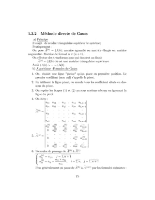 1.3.2 Méthode directe de Gauss
a) Principe
Il s’agit de rendre triangulaire supérieur le système ;
Pratiquement ;
On pose eA(0)
= (Ajb); matrice agrandie ou matrice élargie ou matrice
augmentée. Matrice de format n (n + 1):
On e¤ectue des transformations qui donnent au …nish
eA(n)
= ( jb) où est une matrice triangulaire supérieure
Ainsi (Ajb) ::: ( jb)
b) Algorithme -Formules de Gauss
1. On choisit une ligne "pleine" qu’on place en première position. Le
premier coe¢ ient (non nul) s’appelle le pivot.
2. En utilisant la ligne pivot, on annule tous les coe¢ cient situés en des-
sous du pivot.
3. On repète les étapes (1) et (2) au sous système obtenu en ignorant la
ligne du pivot.
4. On itère :
eA(0)
=
a11 a12 : a1j : a1n a1;n+1
a21 a22 : a2j : a2n a2;n+1
: : : : : : :
ai1 : : : : ain ai;n+1
: : : : : : :
an1 : : anj : ann an;n+1
5. eA(1)
=
a
(1)
11 a
(1)
12 : a
(1)
1j : a
(1)
1n a
(1)
1;n+1
0 a
(1)
22 : a
(1)
2j : a
(1)
2n a
(1)
2;n+1
: : : : : : :
0 : : : : a
(1)
in a
(1)
i;n+1
: : : : : : :
0 a
(1)
n2 : a
(1)
nj : a
(1)
nn a
(1)
n;n+1
6. Formules de passage de eA(0)
à eA(1)
8
<
:
a
(n)
1j = a1j; j = 1; n + 1
a
(1)
ij = aij
ai1 a1j
a11
; i = 2; n; j = 1; n + 1
Plus généralement on passe de eA(k)
à eA(k+1)
par les formules suivantes :
15
 