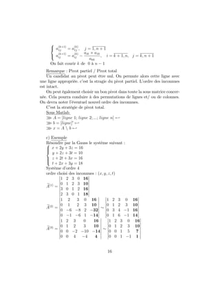 8
<
:
a
(k+1)
1j = a
(k)
1j ; j = 1; n + 1
a
(k+1)
ij = a
(k)
ij
aik a1k
akk
; i = k + 1; n; j = k; n + 1
On fait courir k de 0 à n 1
Remarque : Pivot partiel / Pivot total
Un candidat au pivot peut être nul. On permute alors cette ligne avec
une ligne appropriée. c’est la stragie du pivot partiel. L’ordre des inconnues
est intact.
On peut également choisir un bon pivot dans toute la sous matrice concer-
née. Cela pourra conduire à des permutations de lignes et/ ou de colonnes.
On devra noter l’éventuel nouvel ordre des inconnues.
C’est la stratégie de pivot total.
Sous Matlab
o A = [ligne 1; ligne 2; :::; ligne n] -
o b = [ligne]0
-
o x = A n b -
c) Exemple
Résoudre par la Gauss le système suivant :8
>><
>>:
x + 2y + 3z = 16
y + 2z + 3t = 10
z + 2t + 3x = 16
t + 2x + 3y = 18
Système d’ordre 4
ordre choisi des inconnues : (x; y; z; t)
eA(1)
=
1 2 3 0 16
0 1 2 3 10
3 0 1 2 16
2 3 0 1 18
eA(2)
=
1 2 3 0 16
0 1 2 3 10
0 6 8 2 32
0 1 6 1 14
1 2 3 0 16
0 1 2 3 10
0 3 4 1 16
0 1 6 1 14
eA(3)
=
1 2 3 0 16
0 1 2 3 10
0 0 2 10 14
0 0 4 4 4
1 2 3 0 16
0 1 2 3 10
0 0 1 5 7
0 0 1 1 1
16
 