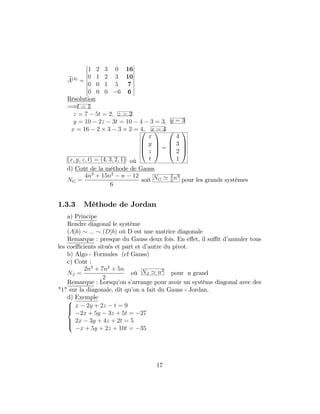 eA(4)
=
1 2 3 0 16
0 1 2 3 10
0 0 1 5 7
0 0 0 6 6
Résolution
=)t = 1
z = 7 5t = 2; z = 2
y = 10 2z 3t = 10 4 3 = 3; y = 3
x = 16 2 3 3 2 = 4; x = 4
(x; y; z; t) = (4; 3; 2; 1) où
0
B
B
@
x
y
z
t
1
C
C
A =
0
B
B
@
4
3
2
1
1
C
C
A
d) Coût de la méthode de Gauss
NG =
4n3
+ 15n2
n 12
6
soit NG ' 2
3
n3
pour les grands systèmes
1.3.3 Méthode de Jordan
a) Principe
Rendre diagonal le système
(Ajb) ::: (Djb) où D est une matrice diagonale
Remarque : presque du Gauss deux fois. En e¤et, il su¢ t d’annuler tous
les coe¢ cients situés et part et d’autre du pivot.
b) Algo - Formules (cf Gauss)
c) Coût :
NJ =
2n3
+ 7n2
+ 5n
2
où NJ ' n2
pour n grand
Remarque : Lorsqu’on s’arrange pour avoir un système diagonal avec des
"1" sur la diagonale, dit qu’on a fait du Gauss - Jordan.
d) Exemple8
>><
>>:
x 2y + 2z t = 9
2x + 5y 3z + 5t = 27
2x 3y + 4z + 2t = 5
x + 5y + 2z + 10t = 35
17
 