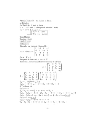*dé…nie positive ? les calculs le diront
a) Principe
On factorise A sous la forme :
A = L Lt
avec L; triangulaire inférieur. Alors
Ax = b () L Lt
x = b
()
L:y = b; inf
Lt
:x = y; sup
Sous Matlab
fonction chol()
chol(A) = Lt
b) Exemple
Résoudre par choleski (si possible)
Ax = b avec A =
1 2 2 1
2 5 3 5
2 3 4 2
1 5 2 10
On a : At
= A
Essayons de factoriser A en L Lt
Ecrivons L avec des coe¢ cients inconnus à calculer
Lt
=
0
B
B
@
l11 l21 l31 l41
0 l22 l32 l42
0 0 l33 l43
0 0 l44
1
C
C
A
L =
0
B
B
@
l11 0 0 0
l21 l22 0 0
l31 l32 l33 0
l41 l42 l43 l44
1
C
C
A
0
B
B
@
1 2 2 1
2 5 3 5
2 3 4 2
1 5 2 10
1
C
C
A
l2
11 = 1; on prend l11 = 1
l11l21 = 2 =) l21 = 2 =) l31 = 2 =)l41 = 1
1ere
colonne ok
l21l11 = 2
l2
21 + l2
22 = 5 =) l2
22 = 5 4 = 1 =) l22 = 1
l21l31 + l22l33 = 3 =) 2l31 + l32 = 3 =) 4 + l32 = 3 =)l32 = 1
l21l41 + l22l42 = 5 =) 2l41 + l42 = 5 =) 2 + l42 = 5 =)l42 = 3
l31l11 = 2 =)l31 = 2
l31l21 + l32l22 = 3 =) 4 + 1 = 3
l2
31 + l2
32 + l2
33 = 4 =) 4 + 1 + l2
33 = 4 =) l2
33 = 1 =)l33 = i
19
 