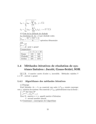 lkk =
v
u
u
takk
k 1X
j=1
l2
kl; j = 1; n
lik =
1
lkk
(aik
k 1X
j=1
lij:lkj); i = k + 1; n
d) Coût de la méthode de choleski
La résolution de Ax = b par choleski coûte.
Nchol =
2n3
+ 15n2
+ n
6 opération élémentaire
soit
N '
n3
3 pour n grand
Comparaison :
n = 5 n = 10
Gauss 119 845
Choleski 105 585
Jordan 225 1375
1.4 Méthodes itératives de résolution de sys-
tèmes linéaires : Jacobi, Gauss-Seidel, SOR
Ax = b; A matrice carrée d’ordre n; inversible. Méthodes valables 8
n 2 N ; surtout n grand.
1.4.1 Algorithmes des méthodes itératives
a) Principe
Pour résoudre Ax = b; on construit une suite (xk
)k2N cenxée converger
vers x; solution du système. On construit (xk
)k2N généralement sous la forme :
x(0)
…xé dans Rn
x(k+1)
= :x(k)
+
Avec : matrice n n; appelé matrice d’itération
: second membre associé
b) Consistance - convergence de l’algorithme
21
 
