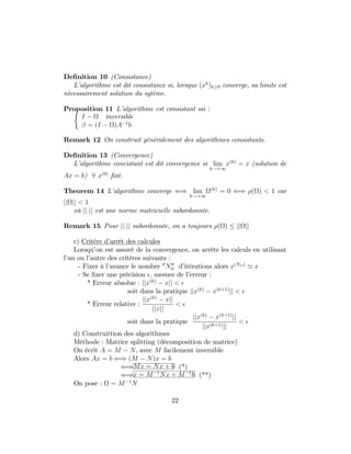 De…nition 10 (Consistance)
L’algorithme est dit consistance si, lorsque (xk
)k 0 converge, sa limite est
nécessairement solution du sytème.
Proposition 11 L’algorithme est consistant ssi :
I inversible
= (I )A 1
b
Remark 12 On construit généralement des algorithmes consistants.
De…nition 13 (Convergence)
L’algorithme concistant est dit convergence si lim
k!+1
x(k)
= x (solution de
Ax = b) 8 x(0)
…xé.
Theorem 14 L’algorithme converge () lim
k!+1
(k)
= 0 () ( ) < 1 car
jj jj < 1
où jj:jj est une norme matricielle subordonnée.
Remark 15 Pour jj:jj subordonnée, on a toujours ( ) jj jj
c) Critère d’arrêt des calcules
Lorsqu’on est assuré de la convergence, on arrète les calculs en utilisant
l’un ou l’autre des critères suivants :
- Fixer à l’avance le nombre 00
N00
it d’itérations alors x(Nit)
' x
- Se …xer une précision ; mesure de l’erreur :
* Erreur absolue : jjx(k)
xjj <
soit dans la pratique jjx(k)
x(k+1)
jj <
* Erreur relative :
jjx(k)
xjj
jjxjj
<
soit dans la pratique
jjx(k)
x(k+1)
jj
jjx(k+1)jj
<
d) Construittion des algorithmes
Méthode : Matrice splitting (décomposition de matrice)
On écrit A = M N; avec M facilement inversible
Alors Ax = b () (M N)x = b
()Mx = Nx + b (*)
()x = M 1
Nx + M 1
b (**)
On pose : = M 1
N
22
 
