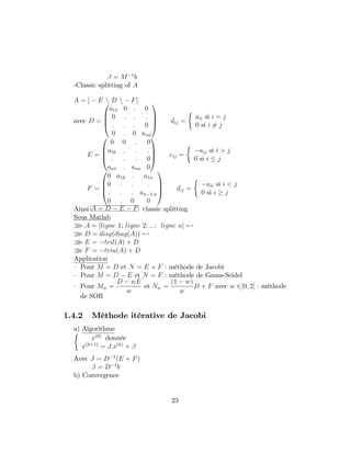 = M 1
b
-Classic splitting of A
A = [ E n D n F]
avec D =
0
B
B
@
a11 0 : 0
0 : : :
: : : 0
0 : 0 ann
1
C
C
A dij =
aii si i = j
0 si i 6= j
E =
0
B
B
@
0 0 : 0
a21 : : :
: : : 0
an1 : ann 0
1
C
C
A eij =
aij si i > j
0 si i j
F =
0
B
B
@
0 a12 : a1n
0 : : :
: : : an 1;n
0 : 0 0
1
C
C
A dij =
aii si i < j
0 si i j
Ainsi A = D E F classic splitting
Sous Matlab
o A = [ligne 1; ligne 2; :::; ligne n] -
o D = disg(diag(A)) -
o E = tril(A) + D
o F = triu(A) + D
Application
– Pour M = D et N = E + F : méthode de Jacobi
– Pour M = D E et N = F : méthode de Gauss-Seidel
– Pour Mw =
D wE
w
et Nw =
(1 w)
w
D + F avec w 2]0; 2[ : méthode
de SOR
1.4.2 Méthode itérative de Jacobi
a) Algorithme
x(0)
donnée
x(k+1)
= J:x(k)
+
Avec J = D 1
(E + F)
= D 1
b
b) Convergence
23
 