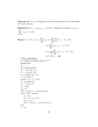 Theorem 16 Si A est à diagonale strictement dominante alors l’algorithme
de Jacobi converge.
De…nition 17 A = (aij)1 i;j n est dite à diagonale dominante si jaiij >
nX
j=1;j6=i
jaijj; 8i = 1; n
Proof. 8 i = 1; n; jaiij >
nX
j6=i
jaijj ()
X
j6=i
jaijj
jaiij
< 1; 8i = 1; n
()
nX
j=1
jJijj < 1; 8i = 1; n
() max
i=1;n
nX
j=1
jJijj < 1; 8i = 1; n
() jjJjj1 < 1
c) Pour programmer
x(k)
calculé, on désire calculer x(k+1)
globalement
A = [ ]
D = diag(diag(A))
E = triu(A) + D
F = triu(A) + D
J = inv(D) (E + F)
= inv(D) b
epsilon = 1e 5 (10 5
)
n = length(beta)
nk = zeros(n; 1)
nk1 = beta
nit = 0
ER = norm(xk xk1)=norm(xk1)
while ER > epsilon
xk = xk1
xk1 = J xk + beta
nit = nit + 1
ER = norm(xk xk1)=norm(xk1)
end
x = xk1
24
 