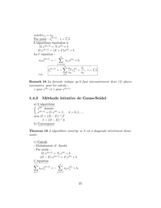nombreit = nit
Par point : x
(k+1)
i ; i = 1; n
L’algorithme équivalent à
M:x(k+1)
= N:x(k)
+ b
D:x(k+1)
= (E + F)x(k)
+ b
La ie
équation :
aiix
(k+1)
i =
nX
j=1;j6=i
aijx(k)
+ bi
=)
x
(k+1)
i =
nX
j6=i
aij
aii
x
(k)
j +
bi
aii
; i = 1; n
Remark 18 La formule indique qu’il faut nécessairement deux (2) places
necessaires pour les calculs :
1 pour x(k)
et 1 pour x(k+1)
1.4.3 Méthode itérative de Gauss-Seidel
a) L’algorithme
x(0)
donnée
x(k+1)
= G:x(k)
+ ; k = 0; 1; ::::
avec G = (D E) 1
:F
= (D E) 1
:b
b) Convergence
Theorem 19 L’algorithme converge si A est à diagonale strictement domi-
nante.
c) Calculs
- Globalement cf Jacobi
- Par point :
M:x(k+1)
= N:x(k)
+ b
(D E):x(k+1)
= F:x(k)
+ b
ie
équation
iX
j=1
aijx
(k+1)
j =
nX
j=i+1
aijx
(k)
j + bi
25
 