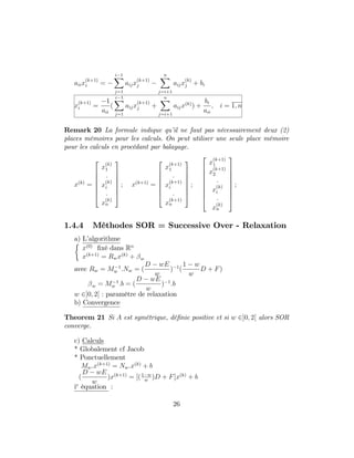 aiix
(k+1)
i =
i 1X
j=1
aijx
(k+1)
j
nX
j=i+1
aijx
(k)
j + bi
x
(k+1)
i =
1
aii
(
i 1X
j=1
aijx
(k+1)
j +
nX
j=i+1
aijx(k)
) +
bi
aii
; i = 1; n
Remark 20 La formule indique qu’il ne faut pas nécessairement deux (2)
places mémoires pour les calculs. On peut utiliser une seule place mémoire
pour les calculs en procédant par balayage.
x(k)
=
2
6
6
6
6
6
4
x
(k)
1
:
x
(k)
i
:
x
(k)
n
3
7
7
7
7
7
5
; x(k+1)
=
2
6
6
6
6
6
4
x
(k+1)
1
:
x
(k+1)
i
:
x
(k+1)
n
3
7
7
7
7
7
5
;
2
6
6
6
6
6
6
6
4
x
(k+1)
1
x
(k+1)
2
:
x
(k)
i
:
x
(k)
n
3
7
7
7
7
7
7
7
5
;
1.4.4 Méthodes SOR = Successive Over - Relaxation
a) L’algorithme
x(0)
…xé dans Rn
x(k+1)
= Rwx(k)
+ w
avec Rw = M 1
w :Nw = (
D wE
w
) 1
(
1 w
w
D + F)
w = M 1
w :b = (
D wE
w
) 1
:b
w 2]0; 2[ : paramètre de relaxation
b) Convergence
Theorem 21 Si A est symétrique, dé…nie positive et si w 2]0; 2[ alors SOR
converge.
c) Calculs
* Globalement cf Jacob
* Ponctuellement
Mw:x(k+1)
= Nw:x(k)
+ b
(
D wE
w
)x(k+1)
= [(1 w
w
)D + F]x(k)
+ b
ie
équation :
26
 