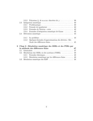 2.2.3 Polynôme eqn de m.a.m.c discrètes de ' . . . . . . . . . 39
2.3 Intégration numérique . . . . . . . . . . . . . . . . . . . . . . 40
2.3.1 Problèmatique . . . . . . . . . . . . . . . . . . . . . . . 40
2.3.2 Formule de quadrature . . . . . . . . . . . . . . . . . . 40
2.3.3 Formules de Newton - cotes . . . . . . . . . . . . . . . 42
2.3.4 Formules d’intégration numérique de Gauss . . . . . . 43
2.4 Dérivation numérique . . . . . . . . . . . . . . . . . . . . . . . 44
2.4.1 Le problème . . . . . . . . . . . . . . . . . . . . . . . . 44
2.4.2 Quelques formules d’approximations des dérivées : Mé-
thode des di¤érences …nies. . . . . . . . . . . . . . . . . 45
3 Chap 3 : Résolution numérique des ODEs et des PDEs par
la méthode des di¤érences …nies 47
3.1 Généralités . . . . . . . . . . . . . . . . . . . . . . . . . . . . 47
3.2 Résolutions des ODEs ou des systèmes d’ODEs . . . . . . . . 48
3.2.1 Formules théoriques . . . . . . . . . . . . . . . . . . . . 48
3.2.2 Résolution numérique par les di¤érences …nies . . . . . 49
3.3 Résolution numérique des EDP . . . . . . . . . . . . . . . . . 50
2
 