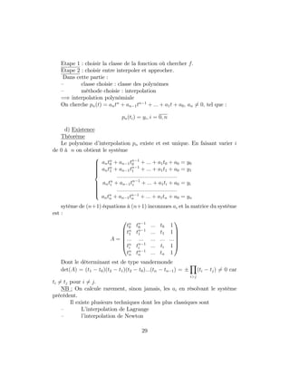 Etape 1 : choisir la classe de la fonction où chercher f:
Etape 2 : choisir entre interpoler et approcher.
Dans cette partie :
– classe choisie : classe des polynômes
– méthode choisie : interpolation
=) interpolation polynômiale
On cherche pn(t) = antn
+ an 1tn 1
+ ::: + a1t + a0; an 6= 0; tel que :
pn(ti) = yi; i = 0; n
d) Existence
Théorème
Le polynôme d’interpolation pn existe et est unique. En faisant varier i
de 0 à n on obtient le système
8
>>>>>><
>>>>>>:
antn
0 + an 1tn 1
0 + ::: + a1t0 + a0 = y0
antn
1 + an 1tn 1
1 + ::: + a1t1 + a0 = y1
:::::::::::::::::::::::::::::::::::::::
antn
i + an 1tn 1
i + ::: + a1ti + a0 = yi
:::::::::::::::::::::::::::::::::::::::
antn
n + an 1tn 1
n + ::: + a1tn + a0 = yn
sytème de (n+1) équations à (n+1) inconnues ai et la matrice du système
est :
A =
0
B
B
B
B
@
tn
0 tn 1
0 ::: t0 1
tn
1 tn 1
1 ::: t1 1
::: ::: ::: ::: :::
tn
i tn 1
i ::: ti 1
tn
n tn 1
n ::: tn 1
1
C
C
C
C
A
Dont le déterminant est de type vandermonde
det(A) = (t1 t0)(t2 t1)(t2 t0):::(tn tn 1) =
Y
i>j
(ti tj) 6= 0 car
ti 6= tj pour i 6= j:
NB : On calcule rarement, sinon jamais, les ai en résolvant le système
précédent.
Il existe plusieurs techniques dont les plus classiques sont
– L’interpolation de Lagrange
– l’interpolation de Newton
29
 
