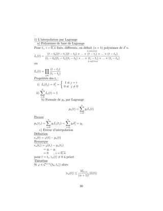 –
1) L’interpolation par Lagrange
a) Polynômes de base de Lagrange
Pour ti; i = 0; n …xés, di¤érents, on dé…nit (n + 1) polynômes de d n.
Li(t) =
(t t0)(t t1)(t t2) :::
à enl#éver
(t ti) ::: (t tn)
(ti t0)(ti t1)(ti t2) ::: (ti ti)
à enl"éver
::: (ti tn)
ou
Li(t) =
Y
j6=i
(t tj)
(ti tj)
Propriétés des ti :
i) Li(tj) = j
i =
1 si j = i
0 si j 6= 0
ii)
nX
i=0
Li(t) = 1
b) Formule de pn par Lagrange
pn(t) =
nX
i=0
yiLi(t)
Preuve
pn(tj) =
nX
i=0
yiLi(tj) =
nX
i=0
yi
j
i = yj
c) Erreur d’interpolation
Dé…nition
n(t) = '(t) pn(t)
Remarque
n(ti) = '(ti) pn(ti)
= yi yi
= 0 , i = 0; n
pour t = ti; n(t) 6= 0 à priori
Théorème
Si ' 2 Cn+1
([t0; tn]) alors
j n(t)j
Mn+1
(n + 1)!
jL(t)j
30
 