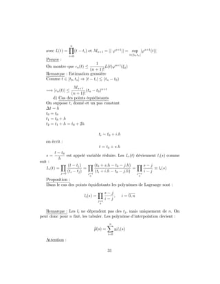 avec L(t) =
nY
i=0
(t ti) et Mn+1 = jj 'n+1
jj = sup
t2[t0;tn]
j'n+1
(t)j
Preuve :
On montre que n(t)
1
(n + 1)!
L(t)'n+1
( t)
Remarque : Estimation grossière
Comme t 2 [t0; tn] ) jt tij (tn t0)
=) j n(t)j
Mn+1
(n + 1)!
(tn t0)n+1
d) Cas des points équidistants
On suppose ti donné et un pas constant
t = h
t0 = t0
t1 = t0 + h
t2 = t1 + h = t0 + 2h
ti = t0 + i:h
on écrit :
t = t0 + s:h
s =
t t0
h
est appelé variable réduire. Les Li(t) déviennent li(s) comme
suit :
Li(t) =
Y
j=0
(t tj)
(ti tj)
=
Y
j=i
0
(t0 + s:h t0 j:h)
(ti + i:h t0 j:h)
=
Y
j=i
0
s j
i j
li(s)
Proposition :
Dans le cas des points équidistants les polynômes de Lagrange sont :
li(s) =
Y
j=i
0
s j
i j
; i = 0; n
Remarque : Les li ne dépendent pas des tj, mais uniquement de n: On
peut donc pour n …xé, les tabuler. Les polynôme d’interpolation devient :
ep(s) =
nX
i=0
yili(s)
Attention :
31
 