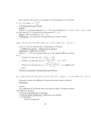 Pour estimer '(t) par ep(s); on calcule le s correspondant à t en écrivant
t = t0 + s:h; Ainsi : s =
t t0
h
2) L’interpolation par Newton
Lemme :
Soient (n+1) abscisses distinctes ti; i = 0; n; alors la famille f1; (t t0); (t t0)(t t1); (t t0)(t
est une base de Pn( l’ensemble des polynômes de d n)
Rappel : Base canonique (1; t; t2
; :::; tn
)
Conséquence : Le polynôme d’interpolation par newton s’écrit :
pn(t) = C0 1+C1(t t0)+C2(t t0)(t t1)+:::+Cn(t t0)(t t1) ::: (t tn 1)
où les Ci sont les obtenus dans le diagramme de Newton
a) Di¤érences divisées - Diagramme de Newton
Dé…nition 1 : (di¤érences divisées)
Soient ti; i = 0; n des abscisses dans [a; b]: On appelle di¤érence divisée
de f :
– D’odre 0; le réel noté f[ti] = f(ti); i = 0; n
– D’odre 1; le réel noté f[ti; tj] =
f[tj] f[ti]
tj ti
; i 6= j; = 0; n
– D’odre 2; le réel noté f[ti; tj] =
f[ti; tj] f[tj; tk]
ti tk
; i; j; k di¤érent 2 à
2; 0; n
Formule du polynôme d’interpolation par Newton
pn = '[t0]+'[t0; t1] (t t0)+'[t0; t1; t2] (t t0)(t t1)+:::+'[t0; t1; :::; tn] (t t0)(t t1) ::: (t tn 1
Comment calculer les di¤érence divisées intervenues dans la formule ?
Diagramme
(après)
Les coe¢ cients de la formule sont ceux situés en début de chaque colonne
des di¤érences divisées.
b) Erreur d’interpolation cf Lagrange
c) Cas des points équidistants : Di¤érences non divisées
=) 2 formules :
– Newton Progressive
32
 
