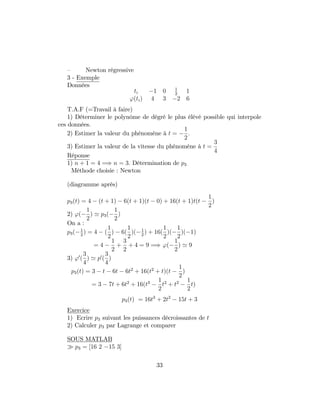 – Newton régressive
3 - Exemple
Données
ti 1 0 1
2
1
'(ti) 4 3 2 6
T.A.F (=Travail à faire)
1) Déterminer le polynôme de dégré le plus élévé possible qui interpole
ces données.
2) Estimer la valeur du phénomène à t =
1
2
:
3) Estimer la valeur de la vitesse du phénomène à t =
3
4
Réponse
1) n + 1 = 4 =) n = 3: Détermination de p3
Méthode choisie : Newton
(diagramme après)
p3(t) = 4 (t + 1) 6(t + 1)(t 0) + 16(t + 1)t(t
1
2
)
2) '(
1
2
) ' p3(
1
2
)
On a :
p3( 1
2
) = 4 (
1
2
) 6(
1
2
)( 1
2
) + 16(
1
2
)(
1
2
)( 1)
= 4
1
2
+
3
2
+ 4 = 9 =) '(
1
2
) ' 9
3) '0
(
3
4
) ' p0
(
3
4
)
p3(t) = 3 t 6t 6t2
+ 16(t2
+ t)(t
1
2
)
= 3 7t + 6t2
+ 16(t3 1
2
t2
+ t2 1
2
t)
p3(t) = 16t3
+ 2t2
15t + 3
Exercice
1) Ecrire p3 suivant les puissances décroissantes de t
2) Calculer p3 par Lagrange et comparer
SOUS MATLAB
p3 = [16 2 15 3]
33
 
