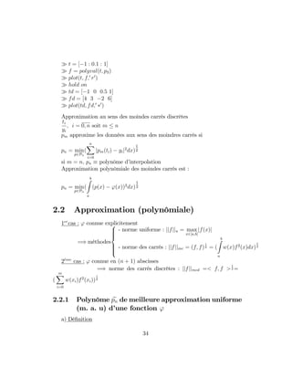 t = [ 1 : 0:1 : 1]
f = polyval(t; p3)
plot(t; f;0
r0
)
hold on
td = [ 1 0 0:5 1]
fd = [4 3 2 6]
plot(td; fd;0 0
)
Approximation au sens des moindes carrés discrètes
ti
yi
; i = 0; n soit m n
pm approxime les données aux sens des moindres carrés si
pn = min
p2Pn
(
nX
i=0
jpm(ti) yij2
dx)
1
2
si m = n; pn polynôme d’interpolation
Approximation polynômiale des moindes carrés est :
pn = min
p2Pn
(
bZ
a
(p(x) '(x))2
dx)
1
2
2.2 Approximation (polynômiale)
1er
cas : ' connue explicitement
=) méthodes
8
>>><
>>>:
- norme uniforme : jjfjju = max
x2[a;b]
jf(x)j
- norme des carrés : jjfjjmc = (f; f)
1
2 = (
bZ
a
w(x)f2
(x)dx)
1
2
2eme
cas : ' connue en (n + 1) abscisses
=) norme des carrés discrètes : jjfjjmcd =< f; f >
1
2 =
(
mX
i=0
w(xi)f2
(xi))
1
2
2.2.1 Polynôme epn de meilleure approximation uniforme
(m. a. u) d’une fonction '
a) Dé…nition
34
 