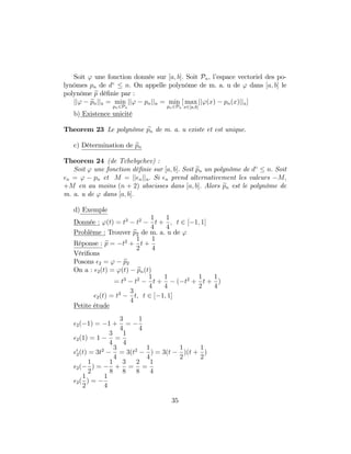 Soit ' une fonction donnée sur [a; b]: Soit Pn; l’espace vectoriel des po-
lynômes pn de d n: On appelle polynôme de m. a. u de ' dans [a; b] le
polynôme ep dé…nie par :
jj' epnjju = min
pn2Pn
jj' pnjju = min
pn2Pn
[ max
x2[a;b]
jj'(x) pn(x)jju]
b) Existence unicité
Theorem 23 Le polynôme epn de m. a. u existe et est unique.
c) Détermination de epn
Theorem 24 (de Tchebychev) :
Soit ' une fonction dé…nie sur [a; b]: Soit epn un polynôme de d n: Soit
n = ' pn et M = jj njju: Si n prend alternativement les valeurs M;
+M en au moins (n + 2) abscisses dans [a; b]: Alors epn est le polynôme de
m. a. u de ' dans [a; b]:
d) Exemple
Donnée : '(t) = t3
t2 1
4
t +
1
4
; t 2 [ 1; 1]
Problème : Trouver ep2 de m. a. u de '
Réponse : ep = t2
+
1
2
t +
1
4
Véri…ons
Posons 2 = ' ep2
On a : 2(t) = '(t) epn(t)
= t3
t2 1
4
t +
1
4
( t2
+
1
2
t +
1
4
)
2(t) = t3 3
4
t; t 2 [ 1; 1]
Petite étude
2( 1) = 1 +
3
4
=
1
4
2(1) = 1
3
4
=
1
4
0
2(t) = 3t2 3
4
= 3(t2 1
4
) = 3(t
1
2
)(t +
1
2
)
2(
1
2
) =
1
8
+
3
8
=
2
8
=
1
4
2(
1
2
) =
1
4
35
 
