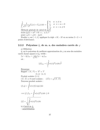 1Z
1
1
p
1 x2
Tn(x) Tm(x)dx =
8
><
>:
0; si n 6= m
; si n = m = 0
2
; si n = m 6= 0
Méthode générale de calcul de ep2(t)
écrire ep2(t) = at2
+ bt + c; a; b; c?
poser 2(t) = '(t) ep2(t)
Etudier 2 sur [ 1; 1]; appliquer la règle +M; M en au moins 2 + 2 = 4
points d’alternance.
2.2.2 Polynôme eqn de m. a. des moindres carrés de '
a) Dé…nition
eqn est le polynôme de meilleure approximation de ' au sens des moindres
carrés (Least square) si eqn véri…e :
jj' eqnjjmc = min
qn2Pn
jj' qnjjmc
où :
jjfjjmc = (
bZ
a
w(x)f2
(x)dx)
1
2
Remarque
Rappel : (!u ; !v ) = !u t !v
(1; n) (n; 1)
Produit scalaire (1; 1)
(!u ; !u ) 0 carré scalaire ; jj!u jj =
p
(!u ; !u )
Nouveau produit scalaire :
(f; g) =
bZ
a
w(x)f(x)g(x)dx
=) (f; f)w =
bZ
a
w(x)f2
(x)dx 0
jjfj =
v
u
u
u
t
bZ
a
w(x)f2(x)dx
b) Calcul de eqn
- caractérisation
37
 