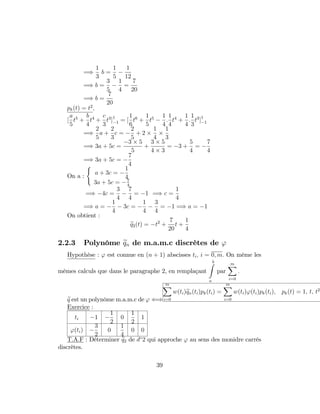 =)
1
3
b =
1
5
1
12
=) b =
3
5
1
4
=
7
20
=) b =
7
20
pk(t) = t2
;
[
a
5
t5
+
b
4
t4
+
c
3
t3
]1
1 = [
1
6
t6
+
1
5
t5 1
4
:
1
4
t4
+
1
4
:
1
3
t3
]1
1
=)
2
5
a +
2
3
c =
2
5
+ 2
1
4
1
3
=) 3a + 5c =
3 5
5
+
3 5
4 3
= 3 +
5
4
=
7
4
=) 3a + 5c =
7
4
On a :
(
a + 3c =
1
4
3a + 5c = 7
4
=) 4c =
3
4
7
4
= 1 =) c =
1
4
=) a =
1
4
3c =
1
4
3
4
= 1 =) a = 1
On obtient :
eq2(t) = t2
+
7
20
t +
1
4
2.2.3 Polynôme eqn de m.a.m.c discrètes de '
Hypothèse : ' est connue en (n + 1) abscisses ti; i = 0; m: On mème les
mêmes calculs que dans le paragraphe 2, en remplaçant
bZ
a
par
mX
i=0
:
eq est un polynôme m.a.m.c de ' ()
mX
i=0
w(ti)eqn(ti)pk(ti) =
mX
i=0
w(ti)'(ti)pk(ti); pk(t) = 1; t; t2
Exercice :
ti 1
1
2
0
1
2
1
'(ti)
3
2
0
1
4
0 0
T.A.F : Déterminer eq2 de d 2 qui approche ' au sens des monidre carrés
discrètes.
39
 