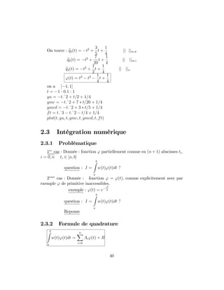 On touve : eq2(t) = t2
+
3
5
t +
1
4
jj jjm:d
eq2(t) = t2
+
7
20
t +
1
4
jj jjm:c
eq2(t) = t2
+
1
2
t +
1
4
jj jju
'(t) = t3
t2 1
4
t +
1
4
on a [ 1; 1]
t = 1 : 0:1 : 1
yu = t:^2 + t=2 + 1=4
ymc = t:^2 + 7 t=20 + 1=4
ymcd = t:^2 + 3 t=5 + 1=4
ft = t:^3 t:^2 t=4 + 1=4
plot(t; yu; t; ymc; t; ymcd; t; ft)
2.3 Intégration numérique
2.3.1 Problèmatique
1er
cas : Donnée : fonction ' partiellement connue en (n + 1) abscisses ti;
i = 0; n ti 2 [a; b]
question : I =
bZ
a
w(t)'(t)dt ?
2eme
cas : Donnée : fonction ' = '(t); connue explicitement avec par
exemple ' de primitive inaccessibles.
exemple : '(t) = e
t2
2
question : I =
bZ
a
w(t)'(t)dt ?
Reponse
2.3.2 Formule de quadrature
bZ
a
w(t)'(t)dt =
nX
i=0
Ai'(t) + R
40
 