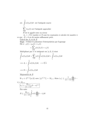 où :
bZ
a
w(t)'(t)dt est l’intégrale exacte
nX
i=0
Ai'(t) est l’intégrale approchée
R est le appelé reste ou erreur
Ai; i = 0; n (poids) et R sont les constantes à calculer de manière à
ce que : R = 0 ou du moins su¢ sament petit.
Calcul des Ai et de R
Règle : Utiliser le polynôme d’interpolation par Lagrange
On a : '(t) = pn(t) + n(t)
=
nX
i=0
'(ti)Li(t) + n(t)
Multipliant par w et intégrant sur [a; b]; il vient
bZ
a
w(t)'(t)dt =
nX
i=0
'(t)
bZ
a
w(t)Li(t)dt +
bZ
a
w(t) n(t)dt
=) Ai =
bZ
a
w(t)Li(t)dt; i = 0; n
=) R =
bZ
a
w(t) n(t)dt
Majoration de R
Si ' 2 Cn+1
([a; b]) avec jj'(n+1)
jj = Mn+1 Alors j nj
1
(n + 1)!
nY
i=0
jt
tij Mn+1
j nj
Mn+1
(n + 1)!
(b a)n+1
Par suite
R
Mn+1
(n + 1)!
bZ
a
w(t)
nY
i=0
(t ti)dt
41
 