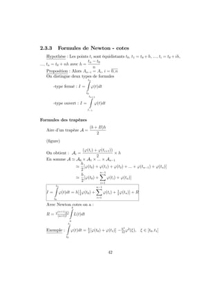 2.3.3 Formules de Newton - cotes
Hypothèse : Les points ti sont équidistants t0; t1 = t0 + h; :::; ti = t0 + ih;
:::; tn = t0 + nh avec h =
tn t0
n
Proposition : Alors An i = Ai; i = 0; n
On distingue deux types de formules
-type fermé : I =
tnZ
t0
'(t)dt
-type ouvert : I =
tn+1Z
t 1
'(t)dt
Formules des trapèzes
Aire d’un trapèze A =
(b + B)h
2
(…gure)
On obtient : Ai =
('(ti) + '(ti+1))
2
h
En somme A ' A0 A1 ::: An 1
'
h
2
['(t0) + '(t1) + '(t2) + ::: + '(tn 1) + '(tn)]
'
h
2
['(t0) +
n 1X
i=1
'(ti) + '(tn)]
I =
tnZ
t0
'(t)dt = h[1
2
'(t0) +
n 1X
i=1
'(ti) + 1
2
'(tn)] + R
Avec Newton cotes on a :
R = '(n+1)( )
(n+1)!
bZ
a
L(t)dt
Exemple :
t1Z
t0
'(t)dt = h
2
['(t0) + '(t1)] h3
12
'2
( ); 2 [t0; t1]
42
 