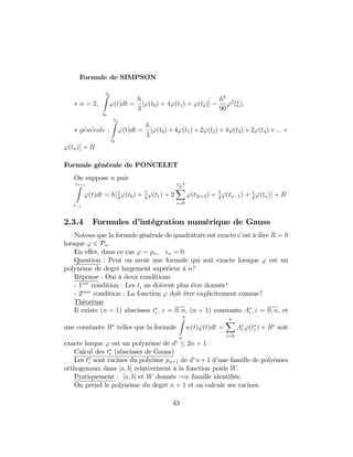 Formule de SIMPSON
n = 2;
t2Z
t0
'(t)dt =
h
3
['(t0) + 4'(t1) + '(t2)]
h5
90
'2
( );
generale :
tnZ
t0
'(t)dt =
h
3
['(t0)+4'(t1)+2'(t2)+4'(t3)+2'(t4)+:::+
'(tn)] + R
Formule générale de PONCELET
On suppose n pair
tn+1Z
t 1
'(t)dt = h[1
4
'(t0) + 7
4
'(t1) + 2
n 4
2X
i=0
'(t2i+2) + 7
4
'(tn 1) + 1
4
'(tn)] + R
2.3.4 Formules d’intégration numérique de Gauss
Notons que la formule générale de quadrature est exacte c’est à dire R = 0
lorsque ' 2 Pn:
En e¤et, dans ce cas ' = pn; n = 0:
Question : Peut on avoir une formule qui soit exacte lorsque ' est un
polynôme de degré largement supérieur à n?
Réponse : Oui à deux conditions
- 1ere
condition : Les ti ne doivent plus être donnés !
- 2eme
condition : La fonction ' doit être explicitement connue !
Théorème
Il existe (n + 1) abscisses ti ; i = 0; n; (n + 1) constants Ai ; i = 0; n; et
une constante R telles que la formule
bZ
a
w(t)'(t)dt =
nX
i=0
Ai '(ti ) + R soit
exacte lorque ' est un polynôme de d 2n + 1
Calcul des ti (abscisses de Gauss)
Les ti sont racines du polyôme pn+1 de d n+1 d’une famille de polyômes
orthogonaux dans [a; b] relativement à la fonction poids W:
Pratiquement : [a; b] et W donnés =) famille identi…ée.
On prend le polynôme du degré n + 1 et on calcule ses racines.
43
 