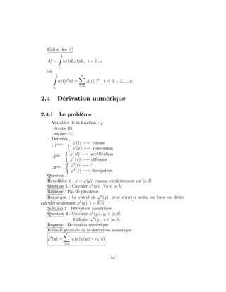 Calcul des Ai
Ai =
bZ
a
w(t)Li(t)dt; i = 0; n
où
bZ
a
w(t)tk
dt =
nX
i=0
Ai (ti )k
; k = 0; 1; 2; :::; n
2.4 Dérivation numérique
2.4.1 Le problème
– Variables de la fonction : '
- temps (t)
- espace (x)
– Dérivées
- 1eres '0
(t) ! vitesse
'0
(x) ! convection
-2nde '
00
(t) ! accélération
'
00
(x) ! di¤usion
-3eme '3
(t) ! ?
'3
(x) ! dissipation
Question :
Hypothèse 1 : ' = '(y), connue explicitement sur [a; b]
Question 1 : Calculer 'k
(y); 8y 2 [a; b]
Reponse : Pas de problème
Remarque : Le calcul de 'k
(y); peut s’avérer ardu, ou bien on désire
calculer seulement 'k
(y); i = 0; n:
Solution 2 : Dérivation numérique
Question 2 : Calculer 'k
(yi); yi 2 [a; b]:
Calculer 'k
(y); y 2 [a; b]:
Réponse : Dérivation numérique
Formule générale de la dérivation numérique
'k
(y) =
nX
i=0
i(y)'(yi) + rn(y)
44
 