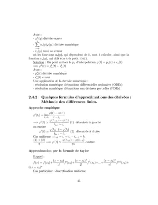 Avec :
- 'k
(y) dérivée exacte
-
nX
i=0
i(y)'(yi) dérivée numérique
- rn(y) reste ou erreur
où les fonctions i(y); qui dépendent de k; sont à calculer, ainsi que la
fonction rn(y), qui doit être très petit (n).
Solution : On peut utiliser le pn d’interpolation '(t) = pn(t) + n(t)
=) 'k
(t) = pk
n(t) + k
n(t)
Avec :
- pk
n(t) dérivée numérique
- k
n(t) erreur
Une application de la dérivée numérique :
- résolution numérique d’équations di¤érentielles ordinaires (ODEs)
- résolution numérique d’équations aux dérivées partielles (PDEs)
2.4.2 Quelques formules d’approximations des dérivées :
Méthode des di¤érences …nies.
Approche empirique
'0
(ti) = lim
t!ti
'(t) '(ti)
t ti
=) '0
(t) '
'(ti 1) '(ti)
ti 1 ti
(1) décentrée à gauche
ou encore
'0
(t) '
'(ti+1) '(ti)
ti+1 ti
(2) décentrée à droite
Cas uniforme : ti+1 = ti = ti ti 1 = h
(1) + (2)
2
=) '0
(t) '
'(ti+1) '(ti 1)
2h
centrée
Approximation par la formule de taylor
Rappel :
f(x) = f(x0)+
(x x0)
1!
f0
(x0)+
(x x0)2
2!
f
00
(x0)+:::+
(x x0)n
n!
f(n)
(x0)+
0(x x0)n
Cas particulier : discretisation uniforme
45
 