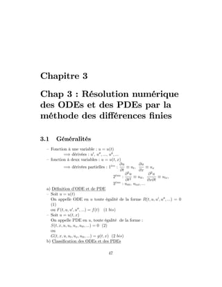 Chapitre 3
Chap 3 : Résolution numérique
des ODEs et des PDEs par la
méthode des di¤érences …nies
3.1 Généralités
– Fonction à une variable : u = u(t)
=) dérivées : u0
; u00
; :::; uk
; :::
– fonction à deux variables : u = u(t; x)
=) dérivées partielles : 1ere
:
@u
@t
ut;
@u
@x
ux
2eme
:
@2
u
@t2
utt;
@2
u
@x@t
utx;
3eme
: uttt; utxt; :::
a) Dé…nition d’ODE et de PDE
– Soit u = u(t)
On appelle ODE en u toute égalité de la forme R(t; u; u0
; u00
; :::) = 0
(1)
ou F(t; u; u0
; u00
; :::) = f(t) (1 bis)
– Soit u = u(t; x)
On appelle PDE en u, toute égalité de la forme :
S(t; x; u; ut; ux; utt; :::) = 0 (2)
ou
G(t; x; u; ut; ux; utt; :::) = g(t; x) (2 bis)
b) Classi…cation des ODEs et des PDEs
47
 