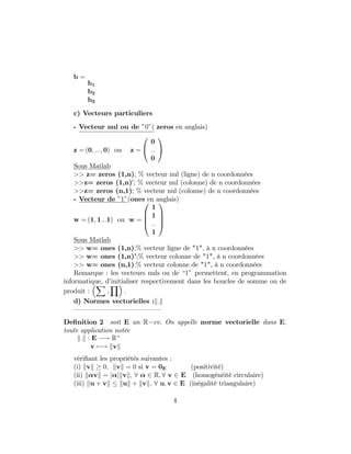 b =
b1
b2
b3
c) Vecteurs particuliers
- Vecteur nul ou de "0"( zeros en anglais)
z = (0; :::; 0) ou z =
0
@
0
::
0
1
A
Sous Matlab
>> z= zeros (1,n); % vecteur nul (ligne) de n coordonnées
>>z= zeros (1,n)0
; % vecteur nul (colonne) de n coordonnées
>>z= zeros (n,1); % vecteur nul (colonne) de n coordonnées
- Vecteur de "1"(ones en anglais)
w = (1; 1:::1) ou w =
0
B
B
@
1
1
::
1
1
C
C
A
Sous Matlab
>> w= ones (1,n);% vecteur ligne de "1", à n coordonnées
>> w= ones (1,n)’;% vecteur colonne de "1", à n coordonnées
>> w= ones (n,1);% vecteur colonne de "1", à n coordonnées
Remarque : les vecteurs nuls ou de “1” permettent, en programmation
informatique, d’initialiser respectivement dans les boucles de somme ou de
produit :
X
‚
Y
:
d) Normes vectorielles :k:k
— — — — — — — — — — — — —
De…nition 2 soit E un R ev. On appelle norme vectorielle dans E;
toute application notée
k:k : E ! R+
v 7 ! kvk
véri…ant les propriétés suivantes :
(i) kvk 0; kvk = 0 si v = 0E (positivité)
(ii) k vk = j jkvk; 8 2 R; 8 v 2 E (homogénéité circulaire)
(iii) ku + vk kuk + kvk; 8 u; v 2 E (inégalité triangulaire)
4
 
