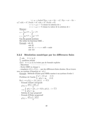 >> y = d solve(0
D2u = au + b(v u)0
; `D2v = av b(v
u)0
;0
u(0) = k0
;0
Du(0) = 00
;0
v(0) = k0
;0
Dv(0) = 00
)
>> u = y:u - % donne la solution de u
>> v = y:v - % donne la valeur de la solution de v
Réponse :
u =
1
2
ke(
p
at)
+
1
2
e(
p
at)
v =
1
2
ke(t
p
a)
+
1
2
ke( t
p
a)
Cas des grands systèmes
On utilise les fonctions ODE ...
Exemple : ode 45
ode 23
ode 15 s ! s = sti¤ = raide
ode 113
3.2.2 Résolution numérique par les di¤érences …nies
ode, 8 t 2 [a; b]
condition initiale
u(t)?; 8 t 2 [a; b] il n’existe pas de formule explicite
- Discrétiser — — — — — — — — —
- Ecrire ODE en chaque ti
- remplacer u0
(ti); u00
(ti); ::: par des di¤érences …nies choisies. On se trouve
avec un système d’équation en u(tj)
Exemple : Méthode d’Euler pour ODEs ramène à un système d’ordre 1
Problème de Cauchy
y0
= f(t; y) (1:1)
y(t0) = y0 (1:2)
En ti =) y0
(ti) = f(ti; y(ti)); i = 0; n
– Formule d’Euler retrograde
y0
(ti) '
y(ti) y(ti 1)
h
=)
y(ti) = y(ti 1) + hf(ti; y(ti)); i = 1; n
y(t0) = y0
Schéma de type progressif
– Formule D’Euler progreessif
y0
(ti) =
y(ti+1) y(ti)
h
49
 