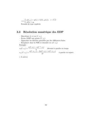 =)
y(ti+1) = y(ti) + hf(ti; y(ti)); i = 1; n
y(t0) = y0
Formule de type explicite
3.3 Résolution numérique des EDP
– Discrétiser (t; x) en (ti
; xj):
– Ecrire l’EDP aux points (ti
; xj):
– Approcher les dérivées partielles par des di¤érences …nies.
– Remplacer dans la PDE et résoudre en u(ti
; xj)
Exemple :
ut(ti
; xj) '
u(ti
; xj) u(ti 1
; xj)
h
décentré à gauche en temps
uxx(ti
; xj) '
u(ti
; xj 1) 2u(ti
; xj) + u(ti
; xj+1)
k2
à gauche en espace.
( A suivre)
50
 