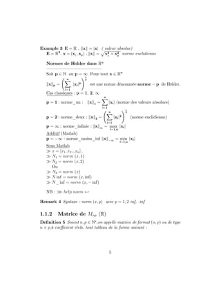 Example 3 E = R ; kxk = jxj ( valeur absolue)
E = R2
; x = (x1 ; x2 ) ; kxk =
p
x2
1
+ x2
2
norme euclidienne
Normes de Holder dans Rn
— — — — — — — — — — — — —
Soit p 2 N ou p = 1. Pour tout x 2 Rn
kxkp =
nX
i=1
jxijp
!1
p
est une norme dénommée norme p de Hölder.
Cas classiques : p = 1; 2; 1
p = 1 : norme_un : kxk1 =
nX
i=1
jxij (norme des valeurs absolues)
p = 2 : norme_deux : kxk2 =
nX
i=1
jxij2
!1
2
(norme euclidienne)
p = 1 : norme_in…nie : kxk1 = max
i=1;n
jxij
Additif (Matlab)
p = 1 : norme_moins_inf kxk 1 = min
i=1;n
jxij
Sous Matlab
x = [x1; x2:::xn] ;
N1 = norm (x; 1)
N2 = norm (x; 2)
Ou
N2 = norm (x)
N inf = norm (x; inf)
N_ inf = norm (x; inf)
NB : o help norm -
Remark 4 Syntaxe : norm (x; p) avec p = 1; 2 inf, -inf
1.1.2 Matrice de Mnp (R)
De…nition 5 Soient n; p 2 N ;on appelle matrice de format (n; p) ou de type
n p;à coe¢ cient réels, tout tableau de la forme suivant :
5
 