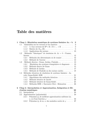 Table des matières
1 Chap 1 : Résolution numérique de systèmes linéaires Ax = b 3
1.1 Généralités sur les vecteurs et les matrices . . . . . . . . . . . 3
1.1.1 1.1 Les vecteurs de Rn
= R R ::: R . . . . . . . . 3
1.1.2 Matrice de Mnp (R) . . . . . . . . . . . . . . . . . . . . 5
1.1.3 Applications des normes . . . . . . . . . . . . . . . . . 10
1.2 Méthodes "théoriques" de résolution de Ax = b : Cramer,
Inverse . . . . . . . . . . . . . . . . . . . . . . . . . . . . . . . 12
1.2.1 Méthodes des déterminants ou de cramer . . . . . . . . 12
1.2.2 Méthode de l’inverse . . . . . . . . . . . . . . . . . . . 12
1.3 Méthode directes : Gauss, Jordan, Choleski, ... . . . . . . . . 13
1.3.1 Résolution des systèmes triangulaires et diagonaux . . 13
1.3.2 Méthode directe de Gauss . . . . . . . . . . . . . . . . 15
1.3.3 Méthode de Jordan . . . . . . . . . . . . . . . . . . . . 17
1.3.4 Méthode de Choleski ou des racines carrées . . . . . . . 18
1.4 Méthodes itératives de résolution de systèmes linéaires : Ja-
cobi, Gauss-Seidel, SOR . . . . . . . . . . . . . . . . . . . . . 21
1.4.1 Algorithmes des méthodes itératives . . . . . . . . . . . 21
1.4.2 Méthode itérative de Jacobi . . . . . . . . . . . . . . . 23
1.4.3 Méthode itérative de Gauss-Seidel . . . . . . . . . . . . 25
1.4.4 Méthodes SOR = Successive Over - Relaxation . . . . 26
2 Chap 2 : Interpolation et Approximation, Intégration et Dé-
rivation numériques 28
2.1 Interpolation . . . . . . . . . . . . . . . . . . . . . . . . . . . 28
2.2 Approximation (polynômiale) . . . . . . . . . . . . . . . . . . 34
2.2.1 Polynôme epn de meilleure approximation uniforme (m.
a. u) d’une fonction ' . . . . . . . . . . . . . . . . . . 34
2.2.2 Polynôme eqn de m. a. des moindres carrés de ' . . . . 37
1
 