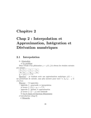 Chapitre 2
Chap 2 : Interpolation et
Approximation, Intégration et
Dérivation numériques
2.1 Interpolation
0 - Généralités
a) Le problème
Dans l’étude d’un phénomène ' = '(t); j’ai obtenu les résulats suivants
par mesure :
t0 t1 ::: ti ::: tn
y0 y1 ::: yi ::: yn
yi = '(ti); i = 1; n:
Question : je voudrais avoir une approximation analytique '(t) = :::
me permettant de calculer, sans plus mesurer pour tout t 2 [t0; tn] . ' u
fonction
Réponse : 9 2 approches
– approche 1 : ponctuelle , interpolation
je trouve f; f(ti) = yi; i = 1; n:
– approche 2 : globale , approximation
je trouve f; jjf 'jj soit minimale
b) Les 6 classes de fonctions élémentaires
cf introduction (chap 0)
c) Démarche
28
 