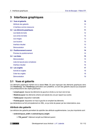 3 Interfaces graphiques
3.1 Vues et gabarits 10
Attributs des gabarits 10
L'interface comme ressource 11
3.2 Les éléments graphiques 11
Les labels de texte 12
Les zones de texte 12
Les images 13
Les boutons 13
Interface résultat 13
Démonstration 14
3.3 Positionnement avancé 14
Preview du positionnement 14
3.4 Les listes 15
Démonstration 15
Liste de layouts plus complexes 16
Interface résultat 16
3.5 Les onglets 17
Activité et onglets 18
Créer les onglets 18
Démonstration 19
3.1 Vues et gabarits
Les éléments graphiques héritent de la classe View. On peut regrouper des éléments graphiques dans
une ViewGroup. Des ViewGroup particuliers sont prédéfinis: ce sont des gabarits (layout) qui proposent
une prédispositions des objets graphiques:
• LinearLayout: dispose les éléments de gauche à droite ou du haut vers le bas
• RelativeLayout: les éléments enfants sont placés les uns par rapport aux autres
• TableLayout: disposition matricielle
• FrameLayout: disposition en haut à gauche en empilant les éléments
Les déclarations se font principalement en XML, ce qui évite de passer par les instanciations Java.
Attributs des gabarits
Les attributs des gabarits permettent de spécifier des attributs supplémentaires. Les plus importants sont:
• android:layout_width et android:layout_height:
• ="fill_parent": l'élément remplit tout l'élément parent
3 Interfaces graphiques Ensi de Bourges - Filière STI
Développement sous Android - J.-F. Lalande 10 / 112
 