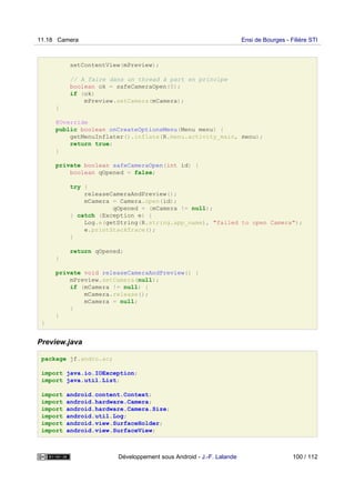 setContentView(mPreview);
// A faire dans un thread à part en principe
boolean ok = safeCameraOpen(0);
if (ok)
mPreview.setCamera(mCamera);
}
@Override
public boolean onCreateOptionsMenu(Menu menu) {
getMenuInflater().inflate(R.menu.activity_main, menu);
return true;
}
private boolean safeCameraOpen(int id) {
boolean qOpened = false;
try {
releaseCameraAndPreview();
mCamera = Camera.open(id);
qOpened = (mCamera != null);
} catch (Exception e) {
Log.e(getString(R.string.app_name), "failed to open Camera");
e.printStackTrace();
}
return qOpened;
}
private void releaseCameraAndPreview() {
mPreview.setCamera(null);
if (mCamera != null) {
mCamera.release();
mCamera = null;
}
}
}
Preview.java
package jf.andro.ac;
import java.io.IOException;
import java.util.List;
import android.content.Context;
import android.hardware.Camera;
import android.hardware.Camera.Size;
import android.util.Log;
import android.view.SurfaceHolder;
import android.view.SurfaceView;
11.18 Camera Ensi de Bourges - Filière STI
Développement sous Android - J.-F. Lalande 100 / 112
 
