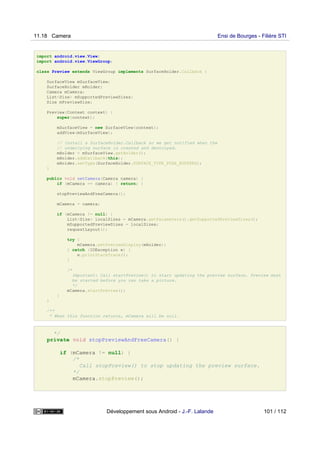 import android.view.View;
import android.view.ViewGroup;
class Preview extends ViewGroup implements SurfaceHolder.Callback {
SurfaceView mSurfaceView;
SurfaceHolder mHolder;
Camera mCamera;
List<Size> mSupportedPreviewSizes;
Size mPreviewSize;
Preview(Context context) {
super(context);
mSurfaceView = new SurfaceView(context);
addView(mSurfaceView);
// Install a SurfaceHolder.Callback so we get notified when the
// underlying surface is created and destroyed.
mHolder = mSurfaceView.getHolder();
mHolder.addCallback(this);
mHolder.setType(SurfaceHolder.SURFACE_TYPE_PUSH_BUFFERS);
}
public void setCamera(Camera camera) {
if (mCamera == camera) { return; }
stopPreviewAndFreeCamera();
mCamera = camera;
if (mCamera != null) {
List<Size> localSizes = mCamera.getParameters().getSupportedPreviewSizes();
mSupportedPreviewSizes = localSizes;
requestLayout();
try {
mCamera.setPreviewDisplay(mHolder);
} catch (IOException e) {
e.printStackTrace();
}
/*
Important: Call startPreview() to start updating the preview surface. Preview must
be started before you can take a picture.
*/
mCamera.startPreview();
}
}
/**
* When this function returns, mCamera will be null.
*/
private void stopPreviewAndFreeCamera() {
if (mCamera != null) {
/*
Call stopPreview() to stop updating the preview surface.
*/
mCamera.stopPreview();
11.18 Camera Ensi de Bourges - Filière STI
Développement sous Android - J.-F. Lalande 101 / 112
 