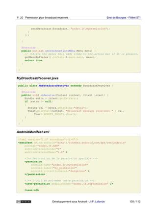 sendBroadcast(broadcast, "andro.jf.mypermission");
}
});
}
@Override
public boolean onCreateOptionsMenu(Menu menu) {
// Inflate the menu; this adds items to the action bar if it is present.
getMenuInflater().inflate(R.menu.main, menu);
return true;
}
}
MyBroadcastReceiver.java
public class MyBroadcastReceiver extends BroadcastReceiver {
@Override
public void onReceive(Context context, Intent intent) {
Bundle extra = intent.getExtras();
if (extra != null)
{
String val = extra.getString("extra");
Toast.makeText(context, "Broadcast message received: " + val,
Toast.LENGTH_SHORT).show();
}
}
}
AndroidManifest.xml
<?xml version="1.0" encoding="utf-8"?>
<manifest xmlns:android="http://schemas.android.com/apk/res/android"
package="andro.jf.ABR"
android:versionCode="1"
android:versionName="1.0" >
<!-- Declaration de la permission speciale -->
<permission
android:name="andro.jf.mypermission"
android:label="my_permission"
android:protectionLevel="dangerous" >
</permission>
<!-- J'utilise moi-même cette permission -->
<uses-permission android:name="andro.jf.mypermission" />
<uses-sdk
11.20 Permission pour broadcast receivers Ensi de Bourges - Filière STI
Développement sous Android - J.-F. Lalande 105 / 112
 