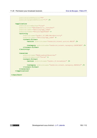android:minSdkVersion="8"
android:targetSdkVersion="17" />
<application
android:allowBackup="true"
android:icon="@drawable/ic_launcher"
android:label="@string/app_name"
android:theme="@style/AppTheme" >
<activity
android:name="andro.jf.ABR.MainActivity"
android:label="@string/app_name" >
<intent-filter>
<action android:name="android.intent.action.MAIN" />
<category android:name="android.intent.category.LAUNCHER" />
</intent-filter>
</activity>
<receiver
android:name="MyBroadcastReceiver"
android:exported="false" >
<intent-filter>
<action android:name="andro.jf.broadcast" />
<category android:name="android.intent.category.DEFAULT" />
</intent-filter>
</receiver>
</application>
</manifest>
.
11.20 Permission pour broadcast receivers Ensi de Bourges - Filière STI
Développement sous Android - J.-F. Lalande 106 / 112
 
