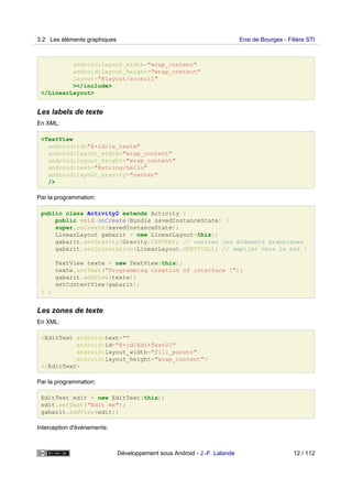 android:layout_width="wrap_content"
android:layout_height="wrap_content"
layout="@layout/acceuil"
></include>
</LinearLayout>
Les labels de texte
En XML:
<TextView
android:id="@+id/le_texte"
android:layout_width="wrap_content"
android:layout_height="wrap_content"
android:text="@string/hello"
android:layout_gravity="center"
/>
Par la programmation:
public class Activity2 extends Activity {
public void onCreate(Bundle savedInstanceState) {
super.onCreate(savedInstanceState);
LinearLayout gabarit = new LinearLayout(this);
gabarit.setGravity(Gravity.CENTER); // centrer les éléments graphiques
gabarit.setOrientation(LinearLayout.VERTICAL); // empiler vers le bas !
TextView texte = new TextView(this);
texte.setText("Programming creation of interface !");
gabarit.addView(texte);
setContentView(gabarit);
} }
Les zones de texte
En XML:
<EditText android:text=""
android:id="@+id/EditText01"
android:layout_width="fill_parent"
android:layout_height="wrap_content">
</EditText>
Par la programmation:
EditText edit = new EditText(this);
edit.setText("Edit me");
gabarit.addView(edit);
Interception d'événements:
3.2 Les éléments graphiques Ensi de Bourges - Filière STI
Développement sous Android - J.-F. Lalande 12 / 112
 